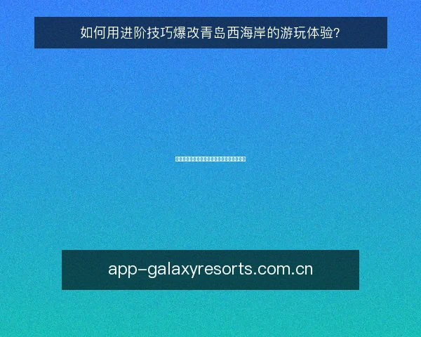 如何用进阶技巧爆改青岛西海岸的游玩体验？